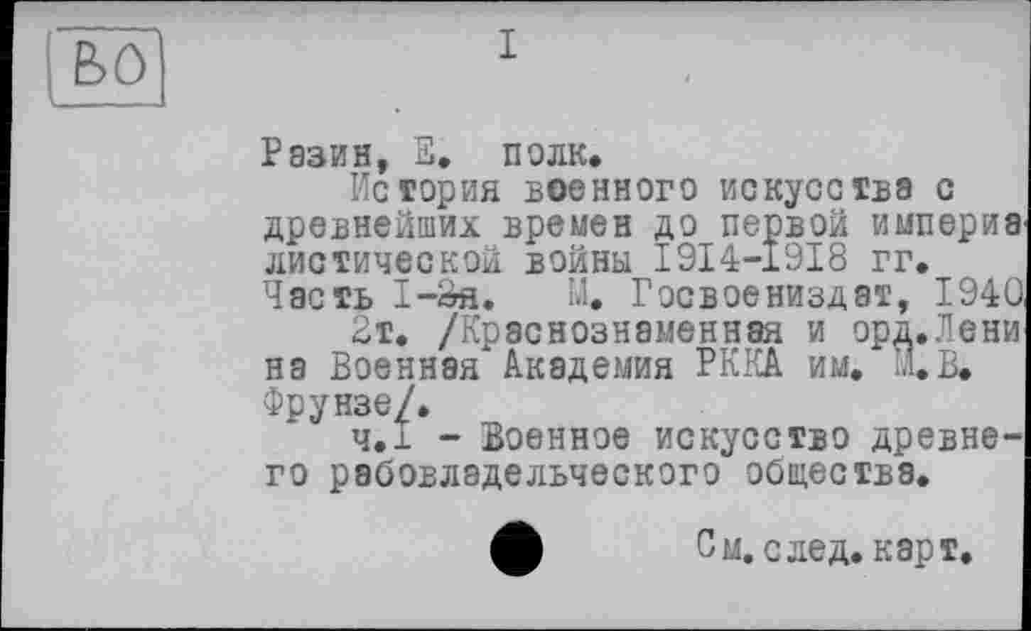 ﻿во
Разин, В. полк.
История военного искусства с древнейших времен до первой империа диетической войны I9I4-19I8 гг. Часть I-Sfl. М. Госвоениздат, 1940
2т. /Краснознаменная и орд.Лени на Военная Академия РККА им. М.В. Фрунзе/.
ч.і - Военное искусство древнего рабовладельческого общества.
Л См. след. карт.